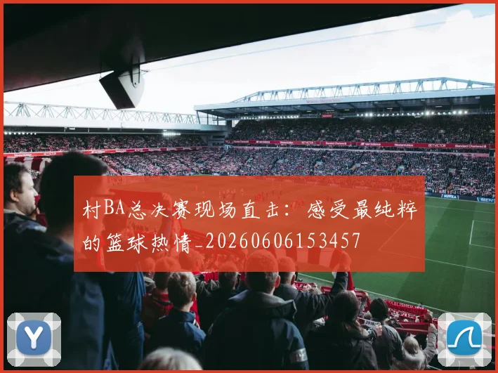 村BA总决赛现场直击:感受最纯粹的篮球热情_20260606153457