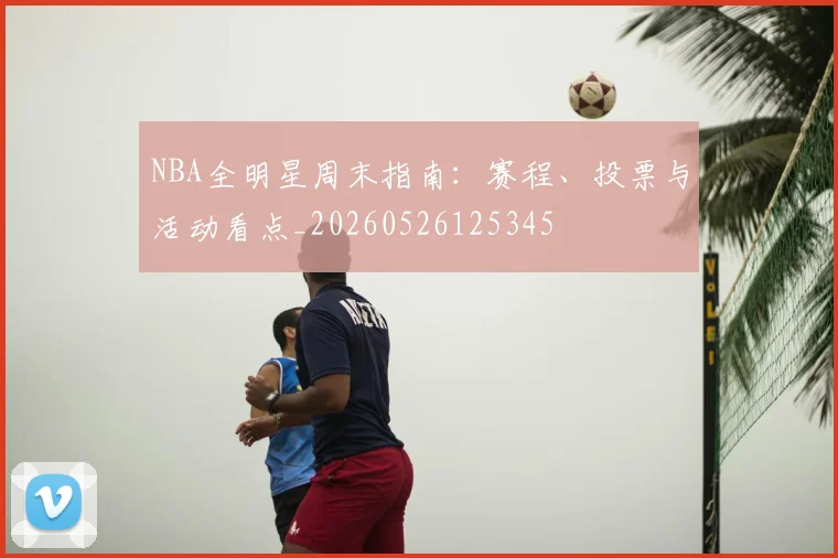 NBA全明星周末指南:赛程、投票与活动看点_20260526125345