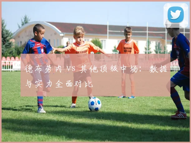 德布劳内 vs 其他顶级中场:数据与实力全面对比