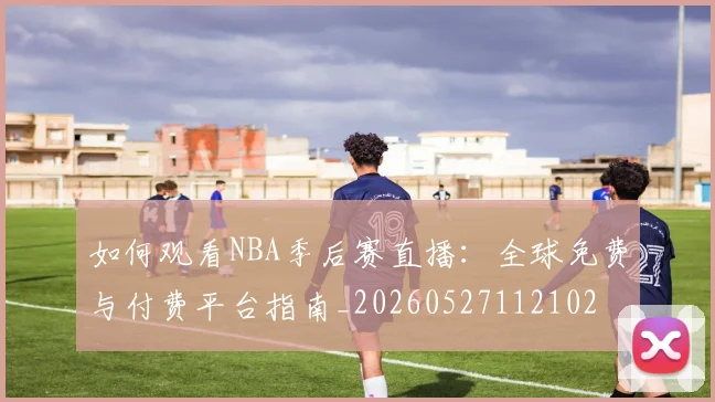 如何观看NBA季后赛直播:全球免费与付费平台指南_20260527112102