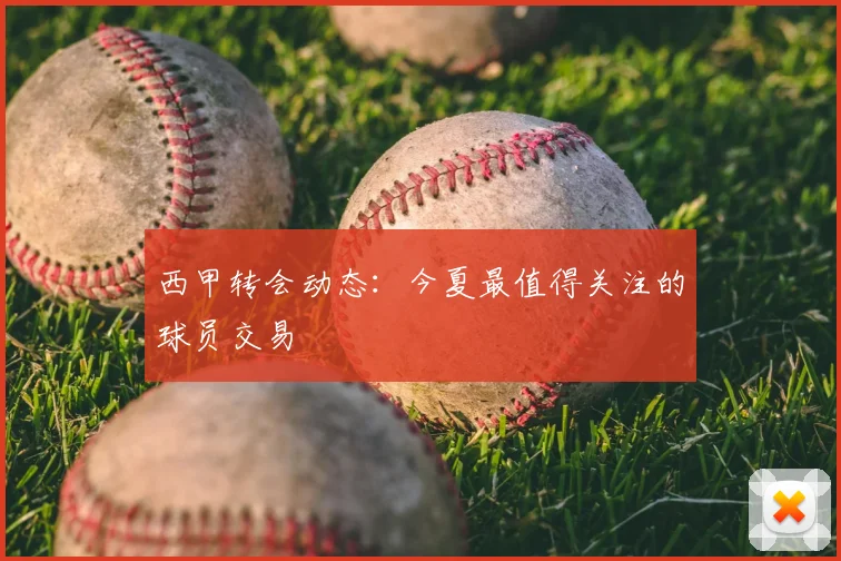 西甲转会动态:今夏最值得关注的球员交易