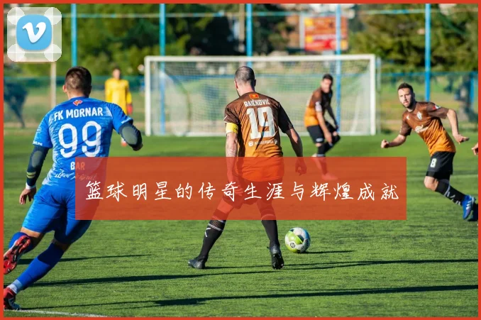 篮球明星的传奇生涯与辉煌成就